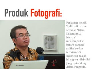Pengamat politik
Yudi Latif dalam
seminar “Islam,
Kekerasan &
Negara”
menyampaikan
bahwa pangkal
radikalise dan
terorisme di
Indonesia adalah
hilangnya nilai-nilai
yang terkandung
dalam Pancasila.
Produk Fotografi:
 