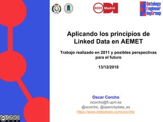 Aplicando los principios de
Linked Data en AEMET
Trabajo realizado en 2011 y posibles perspectivas
para el futuro
13/12/2016
Oscar Corcho
ocorcho@fi.upm.es
@ocorcho, @opencitydata_es
https://www.slideshare.com/ocorcho
 