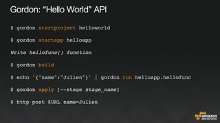 Gordon: “Hello World” API
$ gordon startproject helloworld
$ gordon startapp helloapp
Write hellofunc() function
$ gordon build
$ echo '{"name":"Julien"}' | gordon run helloapp.hellofunc
$ gordon apply [--stage stage_name]
$ http post $URL name=Julien
 
