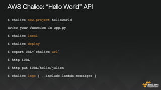 AWS Chalice: “Hello World” API
$ chalice new-project helloworld
Write your function in app.py
$ chalice local
$ chalice deploy
$ export URL=`chalice url`
$ http $URL
$ http put $URL/hello/julien
$ chalice logs [ --include-lambda-messages ]
 