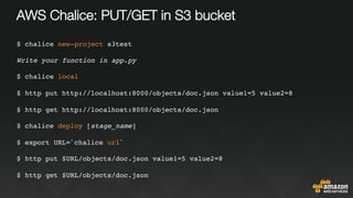 AWS Chalice: PUT/GET in S3 bucket
$ chalice new-project s3test
Write your function in app.py
$ chalice local
$ http put http://localhost:8000/objects/doc.json value1=5 value2=8
$ http get http://localhost:8000/objects/doc.json
$ chalice deploy [stage_name]
$ export URL=`chalice url`
$ http put $URL/objects/doc.json value1=5 value2=8
$ http get $URL/objects/doc.json
 