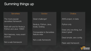 Summing things up
Serverless

The most popular
serverless framework

Built with and for Node.js.
Python and Java: YMMV

Rich features, many event
sources

Not a web framework
Gordon

Great challenger!

Node.js, Python, Java,
Scala, Golang

Comparable to Serverless
feature-wise

Not a web framework



Chalice

AWS project, in beta

Python only

Does only one thing, but
does it great

Dead simple, zero conﬁg

Flask web framework

 