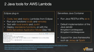 2 Java tools for AWS Lambda













https://java.awsblog.com/post/TxWZES6J1RSQ2Z/Testing-Lambda-functions-using-the-AWS-Toolkit-for-Eclipse 
https://aws.amazon.com/blogs/developer/aws-toolkit-for-eclipse-serverless-application
https://github.com/awslabs/aws-serverless-java-container 
Eclipse plug-in

•  Code, test and deploy Lambdas from Eclipse
•  Run your functions locally and remotely
•  Test with local events and Junit4 
•  Deploy standalone functions, or with the "
AWS Serverless Application Model (Dec’16)
Serverless Java Container

•  Run Java RESTful APIs as-is
•  Default implementation of the
Java servlet
HttpServletRequest "
HttpServletResponse
•  Support for Java frameworks
such as Jersey or Spark
 
