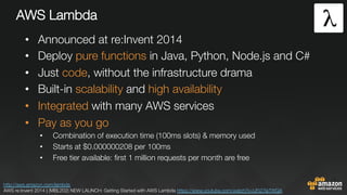 AWS Lambda
•  Announced at re:Invent 2014
•  Deploy pure functions in Java, Python, Node.js and C#
•  Just code, without the infrastructure drama
•  Built-in scalability and high availability
•  Integrated with many AWS services
•  Pay as you go
•  Combination of execution time (100ms slots) & memory used
•  Starts at $0.000000208 per 100ms
•  Free tier available: ﬁrst 1 million requests per month are free
http://aws.amazon.com/lambda 
AWS re:Invent 2014 | (MBL202) NEW LAUNCH: Getting Started with AWS Lambda https://www.youtube.com/watch?v=UFj27laTWQA 
 
