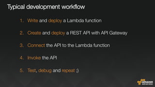 Typical development workﬂow
1.  Write and deploy a Lambda function
2.  Create and deploy a REST API with API Gateway
3.  Connect the API to the Lambda function
4.  Invoke the API
5.  Test, debug and repeat ;)
 