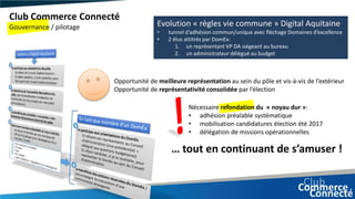 Club Commerce Connecté
Gouvernance / pilotage Evolution « règles vie commune » Digital Aquitaine
• tunnel d’adhésion commun/unique avec fléchage Domaines d’excellence
• 2 élus attitrés par DomEx:
1. un représentant VP DA siégeant au bureau
2. un administrateur délégué au budget
• Opportunité de meilleure représentation au sein du pôle et vis-à-vis de l’extérieur
• Opportunité de représentativité consolidée par l’élection
Nécessaire refondation du « noyau dur »:
• adhésion préalable systématique
• mobilisation candidatures élection été 2017
• délégation de missions opérationnelles
… tout en continuant de s’amuser !
 