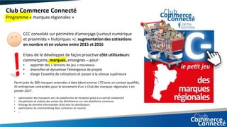 Enjeu de le développer de façon proactive côté utilisateurs:
commerçants, marques, enseignes – pour:
• apporter des « terrains de jeu » nouveaux
• diversifier et dynamiser l’émergence de projets
• élargir l’assiette de cotisations et passer à la vitesse supérieure
Club Commerce Connecté
Programme « marques régionales »
CCC consolidé sur périmètre d’amorçage (surtout numérique
et proximités « historiques »): augmentation des cotisations
en nombre et en volume entre 2015 et 2016
Parmi près de 300 marques recensées à date (dont environ 170 avec un contact qualifié),
41 entreprises contactées pour le lancement d’un « Club des marques régionales » en
janvier 2017.
• optimisation des transports vers les plateformes de réception grâce à un portail collaboratif
• récupération et analyse des ventes des distributeurs sur une plateforme commune
• échange de données informatisées (EDI) avec les distributeurs
• optimisation du merchandising (box / présence en rayons)
• …
 