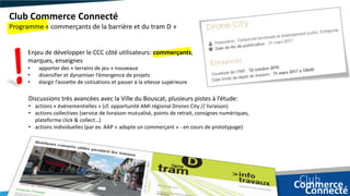 Enjeu de développer le CCC côté utilisateurs: commerçants,
marques, enseignes
• apporter des « terrains de jeu » nouveaux
• diversifier et dynamiser l’émergence de projets
• élargir l’assiette de cotisations et passer à la vitesse supérieure
Club Commerce Connecté
Programme « commerçants de la barrière et du tram D »
Discussions très avancées avec la Ville du Bouscat, plusieurs pistes à l’étude:
• actions « événementielles » (cf. opportunité AMI régional Drones City // livraison)
• actions collectives (service de livraison mutualisé, points de retrait, consignes numériques,
plateforme click & collect…)
• actions individuelles (par ex. AAP « adopte un commerçant » - en cours de prototypage)
 
