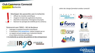 Club Commerce Connecté
Formation - Recherche
cahier des charges formation vendeur connecté
Développer des passerelles avec la recherche
• diffuser les résultats scientifiques
• imaginer et tester des applications business
• diversifier et dynamiser l’émergence de projets
• favoriser les synergies de visibilité par les contenus
Partenariat avec l’IRGO – IAE de Bordeaux
• repérage et synthèse d’articles scientifiques
• 3 restitutions (CCC-projeCtions: ateliers projets) par an
• un rapport annuel complet avec traitement étendu
d’une 10aine d’articles scientifiques
=> la recherche au service des praticiens et des entrepreneurs
 