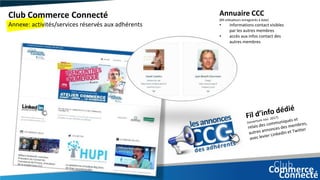 Club Commerce Connecté
Annexe: activités/services réservés aux adhérents
Annuaire CCC
(89 utilisateurs enregistrés à date)
• informations contact visibles
par les autres membres
• accès aux infos contact des
autres membres
 