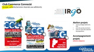 Club Commerce Connecté
Annexe: activités/services réservés aux adhérents
Ateliers projets
• accès privilégié adhérents
CCC
• prise de parole prioritaire
• mise en avant des attentes
& propositions
Accompagnement
projets
adhésion obligatoire
 