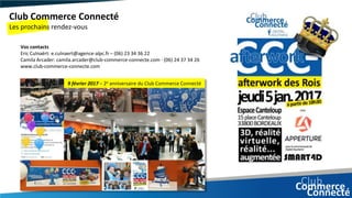 Club Commerce Connecté
Les prochains rendez-vous
9 février 2017 – 2e anniversaire du Club Commerce Connecté
Vos contacts
Eric Culnaërt: e.culnaert@agence-alpc.fr – (06) 23 34 36 22
Camila Arcader: camila.arcader@club-commerce-connecte.com - (06) 24 37 34 26
www.club-commerce-connecte.com
 