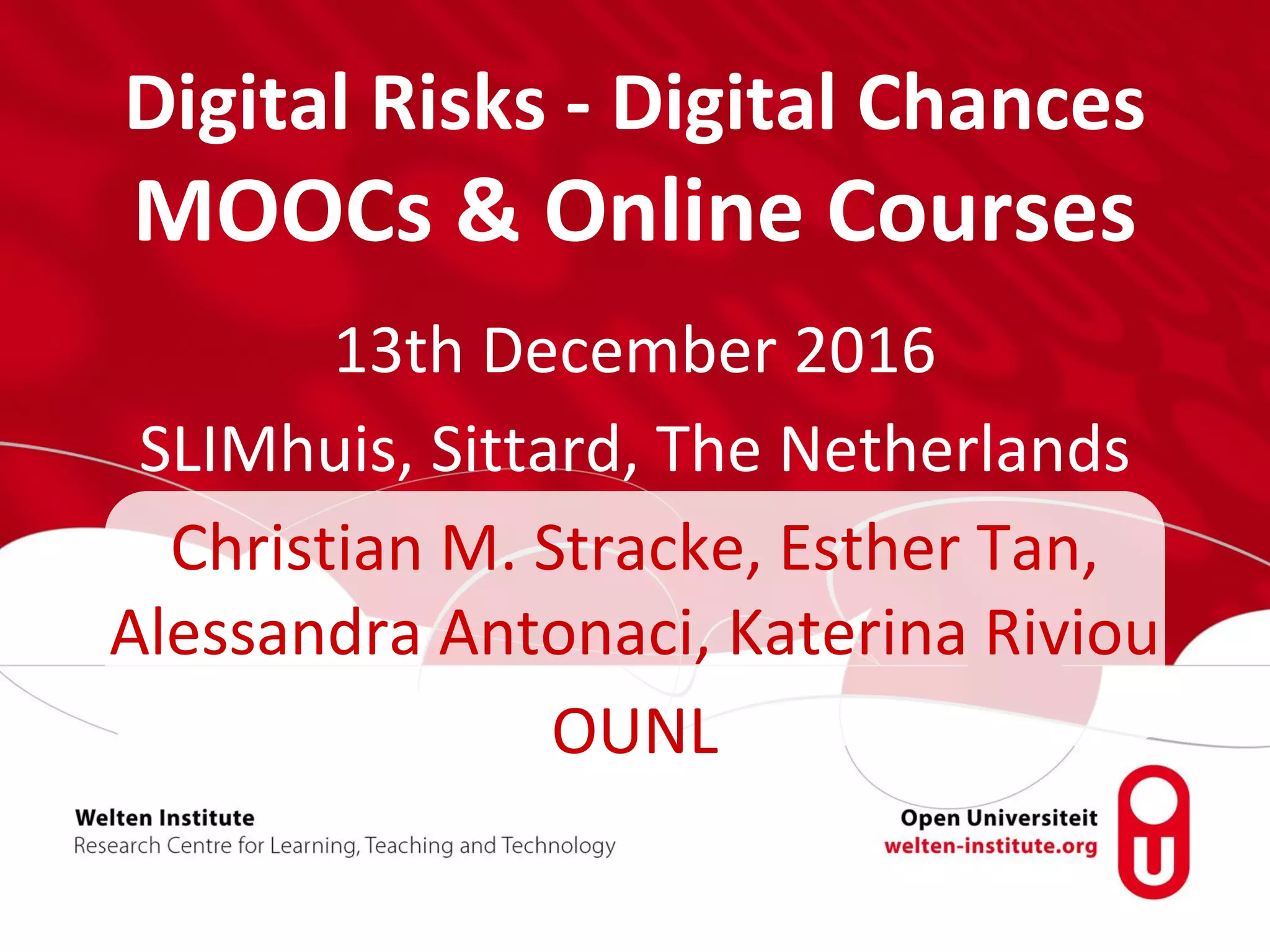 Digital Risks - Digital Chances
MOOCs & Online Courses
13th December 2016
SLIMhuis, Sittard, The Netherlands
Christian M. Stracke, Esther Tan,
Alessandra Antonaci, Katerina Riviou
OUNL
 
