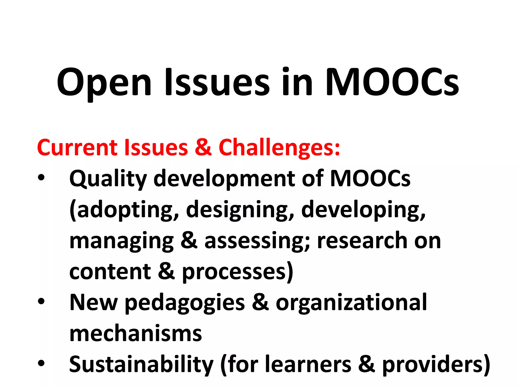 Current Issues & Challenges:
• Quality development of MOOCs
(adopting, designing, developing,
managing & assessing; research on
content & processes)
• New pedagogies & organizational
mechanisms
• Sustainability (for learners & providers)
Open Issues in MOOCs
 