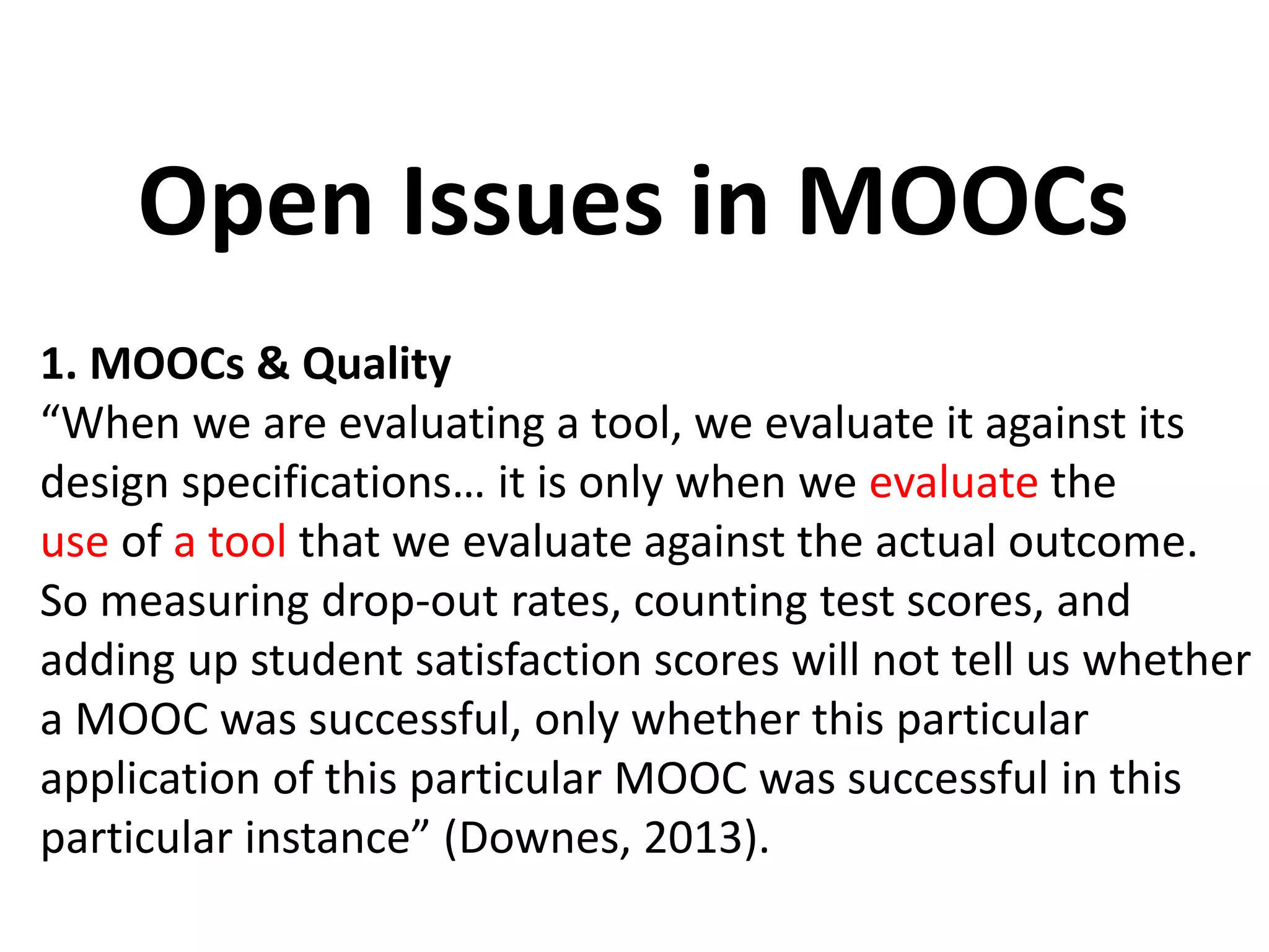 1. MOOCs & Quality
“When we are evaluating a tool, we evaluate it against its
design specifications… it is only when we evaluate the
use of a tool that we evaluate against the actual outcome.
So measuring drop-out rates, counting test scores, and
adding up student satisfaction scores will not tell us whether
a MOOC was successful, only whether this particular
application of this particular MOOC was successful in this
particular instance” (Downes, 2013).
Open Issues in MOOCs
 