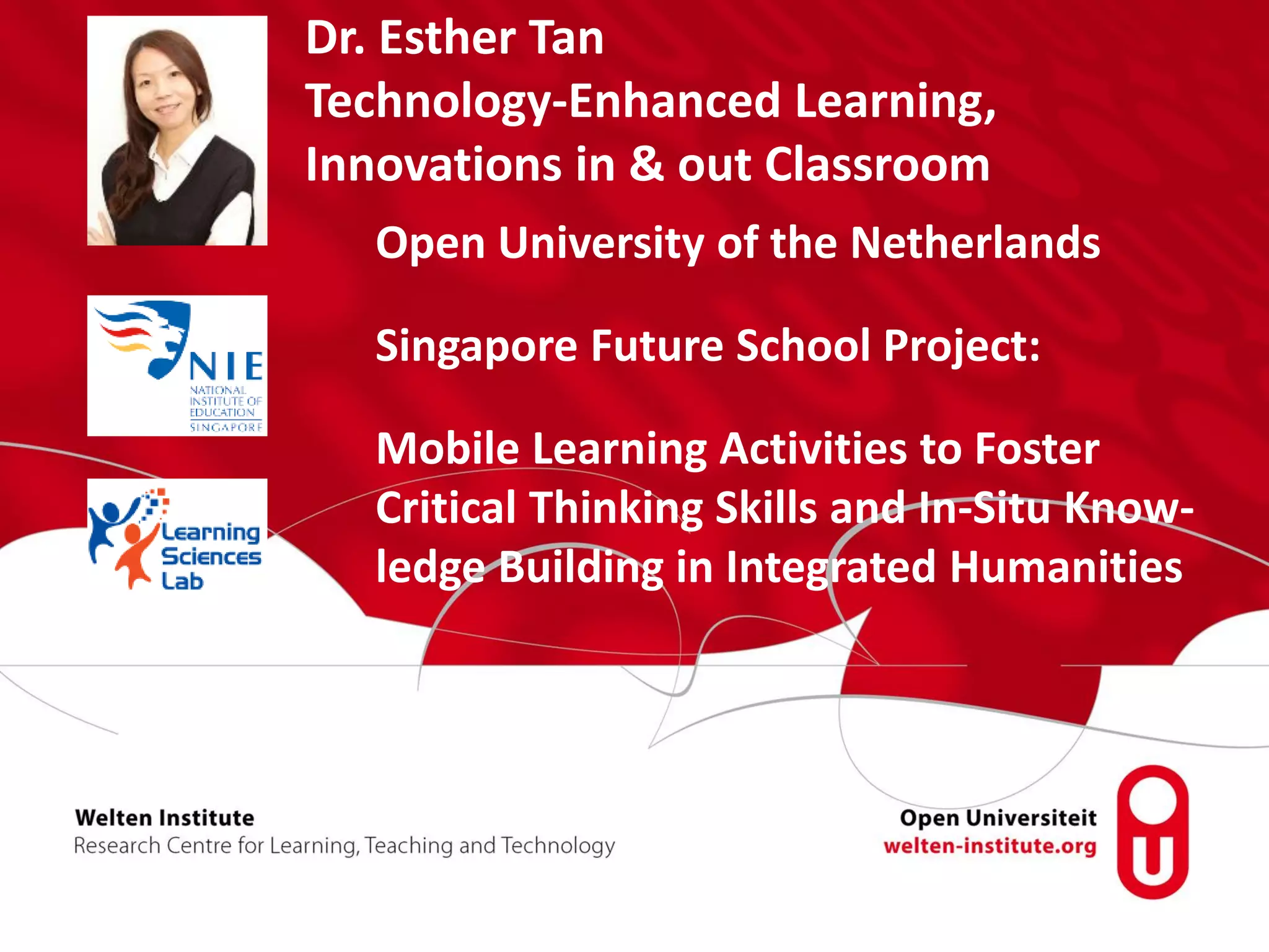 Open University of the Netherlands
Singapore Future School Project:
Mobile Learning Activities to Foster
Critical Thinking Skills and In-Situ Know-
ledge Building in Integrated Humanities
Dr. Esther Tan
Technology-Enhanced Learning,
Innovations in & out Classroom
 