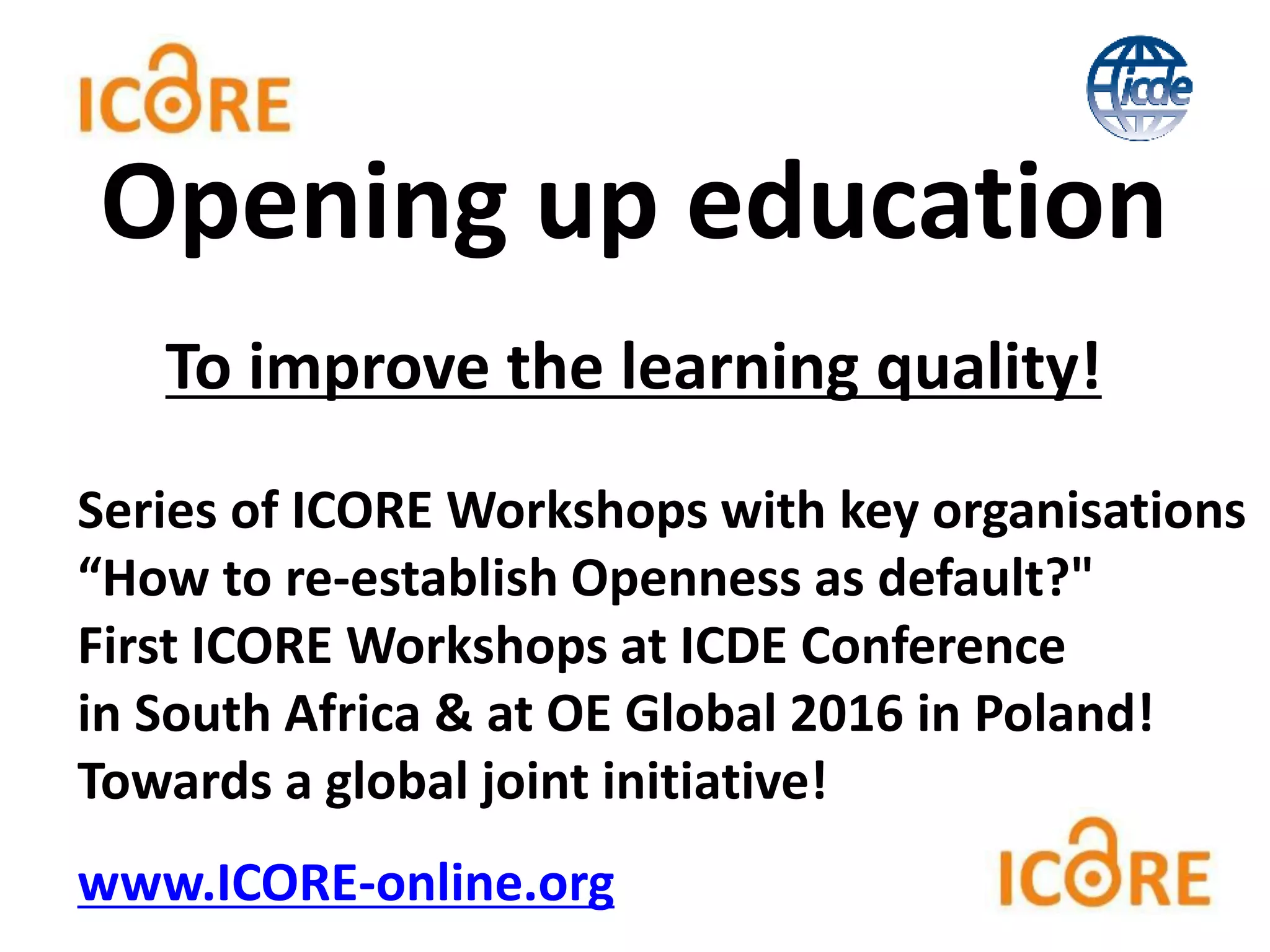 To improve the learning quality!
Series of ICORE Workshops with key organisations
“How to re-establish Openness as default?"
First ICORE Workshops at ICDE Conference
in South Africa & at OE Global 2016 in Poland!
Towards a global joint initiative!
www.ICORE-online.org
Opening up education
 