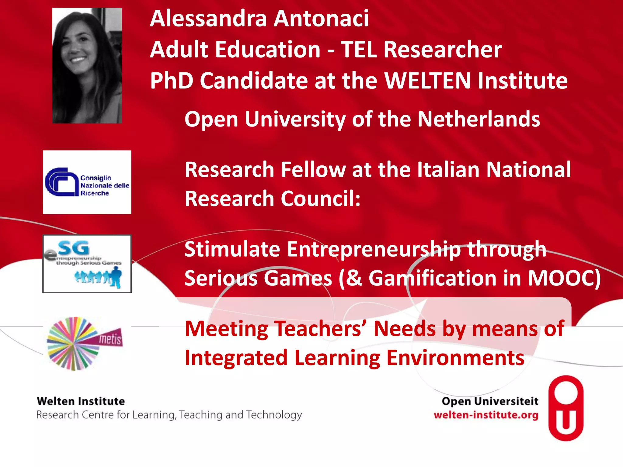 Alessandra Antonaci
Adult Education - TEL Researcher
PhD Candidate at the WELTEN Institute
Open University of the Netherlands
Research Fellow at the Italian National
Research Council:
Stimulate Entrepreneurship through
Serious Games (& Gamification in MOOC)
Meeting Teachers’ Needs by means of
Integrated Learning Environments
 