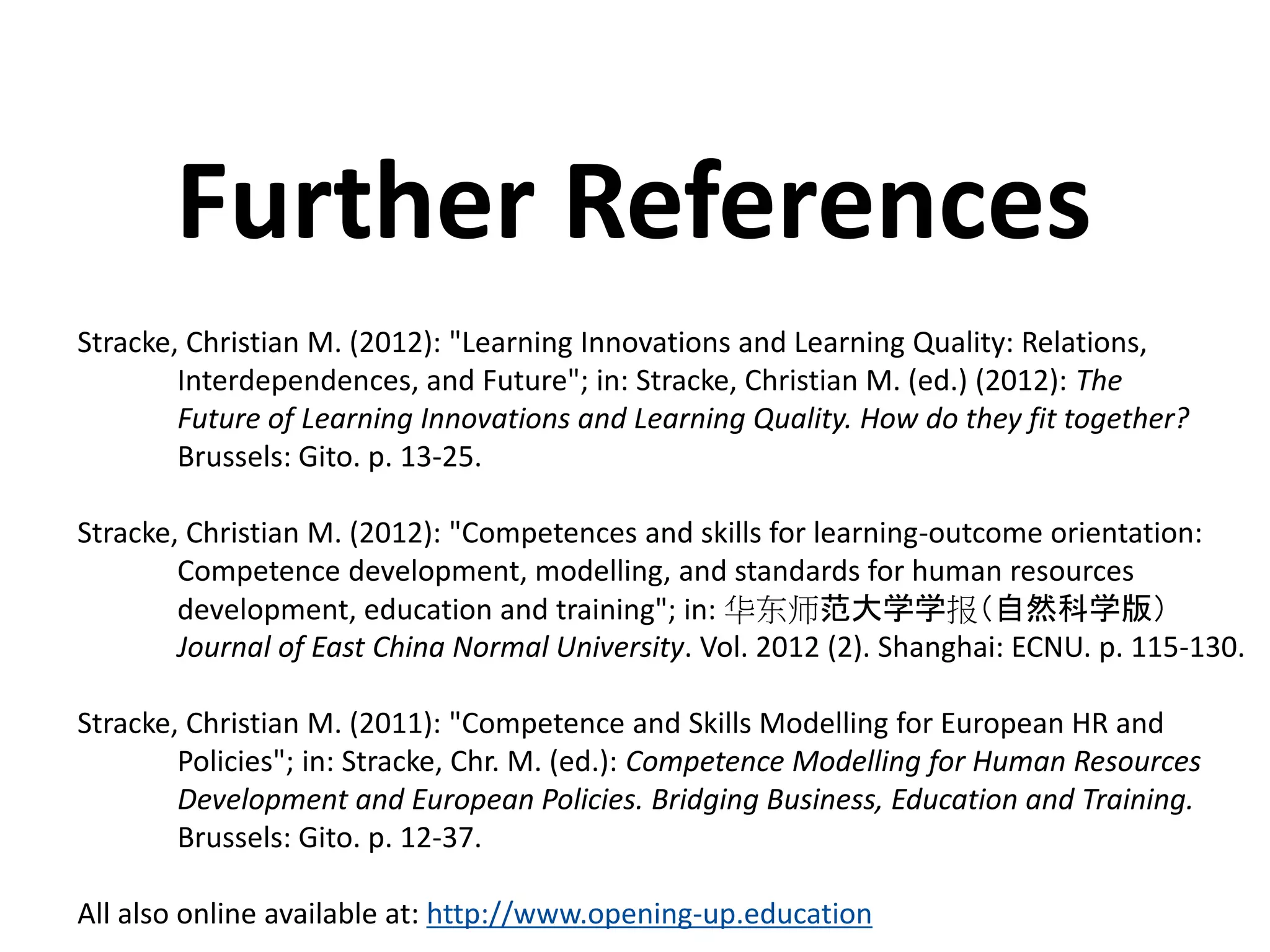 Stracke, Christian M. (2012): "Learning Innovations and Learning Quality: Relations,
Interdependences, and Future"; in: Stracke, Christian M. (ed.) (2012): The
Future of Learning Innovations and Learning Quality. How do they fit together?
Brussels: Gito. p. 13-25.
Stracke, Christian M. (2012): "Competences and skills for learning-outcome orientation:
Competence development, modelling, and standards for human resources
development, education and training"; in: 华东师范大学学报（自然科学版）
Journal of East China Normal University. Vol. 2012 (2). Shanghai: ECNU. p. 115-130.
Stracke, Christian M. (2011): "Competence and Skills Modelling for European HR and
Policies"; in: Stracke, Chr. M. (ed.): Competence Modelling for Human Resources
Development and European Policies. Bridging Business, Education and Training.
Brussels: Gito. p. 12-37.
All also online available at: http://www.opening-up.education
Further References
 
