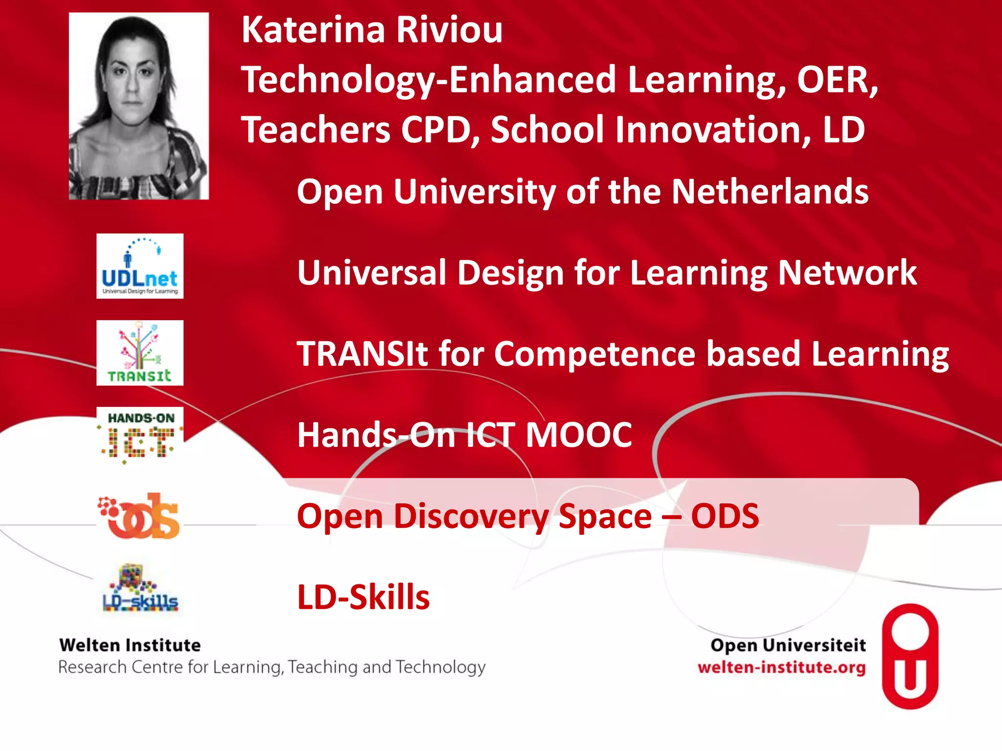 Katerina Riviou
Technology-Enhanced Learning, OER,
Teachers CPD, School Innovation, LD
Open University of the Netherlands
Universal Design for Learning Network
TRANSIt for Competence based Learning
Hands-On ICT MOOC
Open Discovery Space – ODS
LD-Skills
 