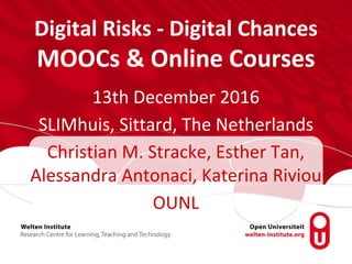 Digital Risks - Digital Chances
MOOCs & Online Courses
13th December 2016
SLIMhuis, Sittard, The Netherlands
Christian M. Stracke, Esther Tan,
Alessandra Antonaci, Katerina Riviou
OUNL
 