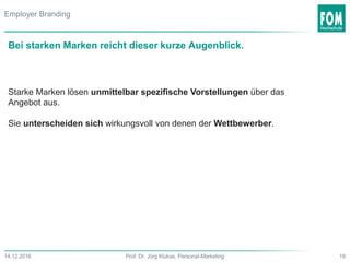 19Prof. Dr. Jörg Klukas, Personal-Marketing14.12.2016
Bei starken Marken reicht dieser kurze Augenblick.
Starke Marken lösen unmittelbar spezifische Vorstellungen über das
Angebot aus.
Sie unterscheiden sich wirkungsvoll von denen der Wettbewerber.
Employer Branding
 