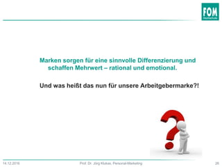 Marken sorgen für eine sinnvolle Differenzierung und
schaffen Mehrwert – rational und emotional.
Und was heißt das nun für unsere Arbeitgebermarke?!
26Prof. Dr. Jörg Klukas, Personal-Marketing14.12.2016
 