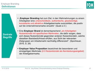 2714.12.2016 Prof. Dr. Jörg Klukas | Personalmarketing versus Employer Branding
Definitionen
 „Employer Branding hat zum Ziel, in den Wahrnehmungen zu einem
Arbeitgeber eine unterscheidbare, authentische, glaubwürdige,
konsistente und attraktive Arbeitgebermarke auszubilden, die positiv
auf die Unternehmensmarke einzahlt.“ (Queb e.V.)
 Eine Employer Brand ist dementsprechend „ein Arbeitgeber-
Nutzenbündel mit spezifischen Merkmalen, die dafür sorgen, dass
sich dieses Nutzenbündel gegenüber anderen Nutzenbündeln, welche
dieselben Basisbedürfnisse erfüllen, aus Sicht der relevanten
Zielgruppen am Arbeitsmarkt nachhaltig differenziert“ (Sponheuer,
2010, S. 26)
 Employer Value Proposition bezeichnet die besonderen und
einzigartigen Merkmale (2-3 Nutzenbündel als Kernleistungsangebot)
der Arbeitgebermarke.
Zentrale
Begriffe
Employer Branding
 