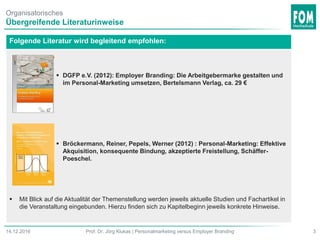 Organisatorisches
Übergreifende Literaturinweise
3Prof. Dr. Jörg Klukas | Personalmarketing versus Employer Branding14.12.2016
Folgende Literatur wird begleitend empfohlen:
 DGFP e.V. (2012): Employer Branding: Die Arbeitgebermarke gestalten und
im Personal-Marketing umsetzen, Bertelsmann Verlag, ca. 29 €
 Bröckermann, Reiner, Pepels, Werner (2012) : Personal-Marketing: Effektive
Akquisition, konsequente Bindung, akzeptierte Freistellung, Schäffer-
Poeschel.
 Mit Blick auf die Aktualität der Themenstellung werden jeweils aktuelle Studien und Fachartikel in
die Veranstaltung eingebunden. Hierzu finden sich zu Kapitelbeginn jeweils konkrete Hinweise.
 