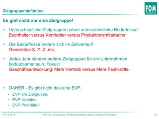 Zielgruppendefinition
32Prof. Dr. Jörg Klukas | Personalmarketing versus Employer Branding14.12.2016
Es gibt nicht nur eine Zielgruppe!
• Unterschiedliche Zielgruppen haben unterschiedliche Bedürfnisse!
Buchhalter versus Vertriebler versus Produktionsmitarbeiter
• Die Bedürfnisse ändern sich im Zeitverlauf!
Generation X, Y, Z, etc.
• Jedes Jahr können andere Zielgruppen für ein Unternehmen
bedeutsamer sein. Fokus!
Geschäftsentwicklung: Mehr Vertrieb versus Mehr Fachkräfte
• DAHER - Es gibt nicht das eine EVP.
• EVP pro Zielgruppe.
• EVP Updates
• EVP Prioritäten
 