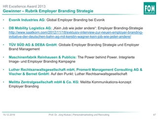 HR Excellence Award 2013
• Evonik Industries AG: Global Employer Branding bei Evonik
• DB Mobility Logistics AG: „Kein Job wie jeder andere“: Employer Branding-Strategie
http://www.saatkorn.com/2012/11/18/exklusiv-interview-zur-neuen-employer-branding-
initiative-der-deutschen-bahn-ag-mit-kerstin-wagner-kein-job-wie-jeder-andere/
• TÜV SÜD AG & DEBA GmbH: Globale Employer Branding Strategie und Employer
Brand Management
• Maschinenfabrik Reinhausen & Publicis: The Power behind Power. Integrierte
Image- und Employer Branding Kampagne
• Luther Rechtsanwaltsgesellschaft mbH, Promerit Management Consulting AG &
Vischer & Bernet GmbH: Auf den Punkt: Luther Rechtsanwaltsgesellschaft
• Melitta Zentralgesellschaft mbH & Co. KG: Melitta Kommunikations-konzept
Employer Branding
Gewinner – Rubrik Employer Branding Strategie
47Prof. Dr. Jörg Klukas | Personalmarketing und Recruiting14.12.2016
 