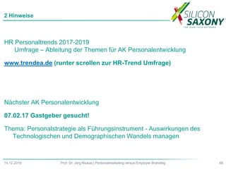 HR Personaltrends 2017-2019
Umfrage – Ableitung der Themen für AK Personalentwicklung
www.trendea.de (runter scrollen zur HR-Trend Umfrage)
Nächster AK Personalentwicklung
07.02.17 Gastgeber gesucht!
Thema: Personalstrategie als Führungsinstrument - Auswirkungen des
Technologischen und Demographischen Wandels managen
2 Hinweise
48Prof. Dr. Jörg Klukas | Personalmarketing versus Employer Branding14.12.2016
 