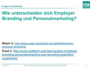 514.12.2016 Prof. Dr. Jörg Klukas | Personalmarketing versus Employer Branding
Frage in die Runde
Wie unterscheiden sich Employer
Branding und Personalmarketing?
Watch it: http://www.queb.org/activity-lounge/definitionen-
employer-branding/
Read it: http://www.saatkorn.com/wie-hangen-employer-
branding-personalmarketing-und-recruiting-eigentlich-
zusammen/
 