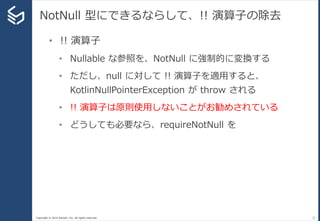 Copyright © 2014 Sansan, Inc. All rights reserved.
NotNull 型にできるならして、!! 演算子の除去
27
• !! 演算子
• Nullable な参照を、NotNull に強制的に変換する
• ただし、null に対して !! 演算子を適用すると、
KotlinNullPointerException が throw される
• !! 演算子は原則使用しないことがお勧めされている
• どうしても必要なら、requireNotNull を
 