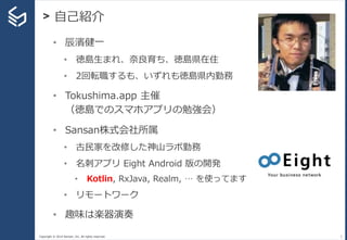 Copyright © 2014 Sansan, Inc. All rights reserved.
> 自己紹介
2
• 辰濱健一
• 徳島生まれ、奈良育ち、徳島県在住
• 2回転職するも、いずれも徳島県内勤務
• Tokushima.app 主催
（徳島でのスマホアプリの勉強会）
• Sansan株式会社所属
• 古民家を改修した神山ラボ勤務
• 名刺アプリ Eight Android 版の開発
• Kotlin, RxJava, Realm, … を使ってます
• リモートワーク
• 趣味は楽器演奏
 