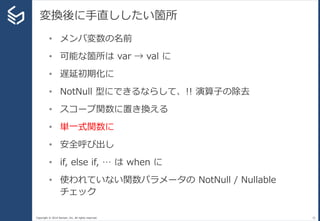 Copyright © 2014 Sansan, Inc. All rights reserved.
変換後に手直ししたい箇所
32
• メンバ変数の名前
• 可能な箇所は var → val に
• 遅延初期化に
• NotNull 型にできるならして、!! 演算子の除去
• スコープ関数に置き換える
• 単一式関数に
• 安全呼び出し
• if, else if, … は when に
• 使われていない関数パラメータの NotNull / Nullable
チェック
 