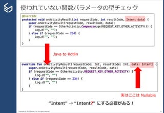 Copyright © 2014 Sansan, Inc. All rights reserved.
使われていない関数パラメータの型チェック
43
Java to Kotlin
実はここは Nullable
“Intent” → “Intent?” にする必要がある！
 