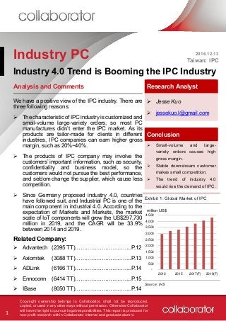 1
Copyright ownership belongs to Collaborator, shall not be reproduced,
copied, or used in any other ways without permission. Otherwise Collaborator
will have the right to pursue legal responsibilities. This report is produced for
non-profit research within Collaborator internal and graduate alumni.
Industry PC 2016.12.13
Taiwan: IPC
Industry 4.0 Trend is Booming the IPC Industry
Analysis and Comments Research Analyst
 Jesse Kuo
 jessekuo.l@gmail.com
Conclusion
 Small-volume and large-
variety orders causes high
gross margin.
 Stable downstream customer
makes small competition.
 The trend of industry 4.0
would rise the demand of IPC.
We have a positive view of the IPC industry. There are
three following reasons:
 The characteristic of IPC industry is customized and
small-volume large-variety orders, so most PC
manufactures didn’t enter the IPC market. As its
products are tailor-made for clients in different
industries, IPC companies can earn higher gross
margin, such as 20%~40%.
 The products of IPC company may involve the
customers’ important information, such as security,
confidentiality and business model, so the
customers would not pursue the best performance,
and seldom change the supplier, which cause less
competition.
 Since Germany proposed industry 4.0, countries
have followed suit, and Industrial PC is one of the
main component in industrial 4.0. According to the
expectation of Markets and Markets, the market
scale of IoT components will grow the US$297,730
million in 2019, and the CAGR will be 33.9%
between 2014 and 2019.
Exhibit 1: Global Market of IPC
Related Company:
 Advantech
 Axiomtek
 ADLink
 Ennoconn
 IBase
(2395 TT)…………………………..P.12
(3088 TT)…………………………..P.13
(6166 TT)…………………………..P.14
(6414 TT)…………………………..P.15
(8050 TT)…………………………..P.14
Source: IHS
-
500
1,000
1,500
2,000
2,500
3,000
3,500
4,000
4,500
2013 2015 2017(F) 2019(F)
million US$
 