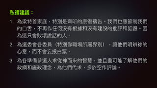 私禱建議：
1. 為梁特⾸首家庭，特別是齊昕的康復禱告。我們也應節制我們
的⼝口⾆舌，不再作任何沒有根據和沒有建設的批評和詆毀。因
為這只會敗壞說話的⼈人。
2. 為選委會各委員（特別你職場所屬界別），讓他們明辨祢的
⼼心意，⽽而不會妄投⽩白票。
3. 為各準備參參選⼈人求從神⽽而來來的智慧，並且盡可能了了解他們的
政綱和施政理理念念，為他們代求，多於空作評論。
 