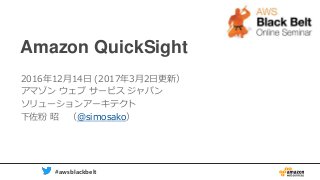 1 #awsblackbelt
Amazon QuickSight
2016年12月14日 (2017年3月2日更新）
アマゾン ウェブ サービス ジャパン
ソリューションアーキテクト
下佐粉 昭 （@simosako）
 