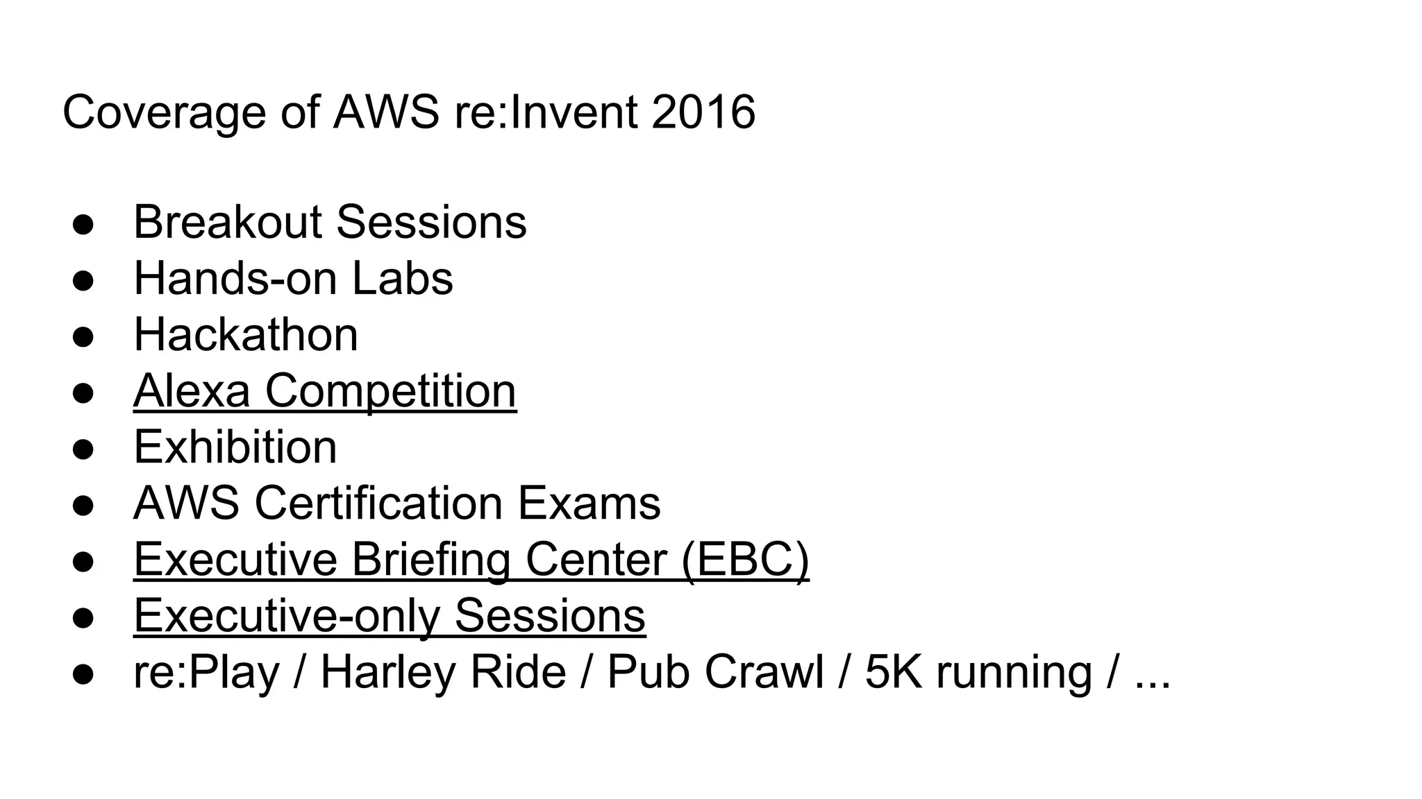 Coverage of AWS re:Invent 2016
● Breakout Sessions
● Hands-on Labs
● Hackathon
● Alexa Competition
● Exhibition
● AWS Certification Exams
● Executive Briefing Center (EBC)
● Executive-only Sessions
● re:Play / Harley Ride / Pub Crawl / 5K running / ...
 