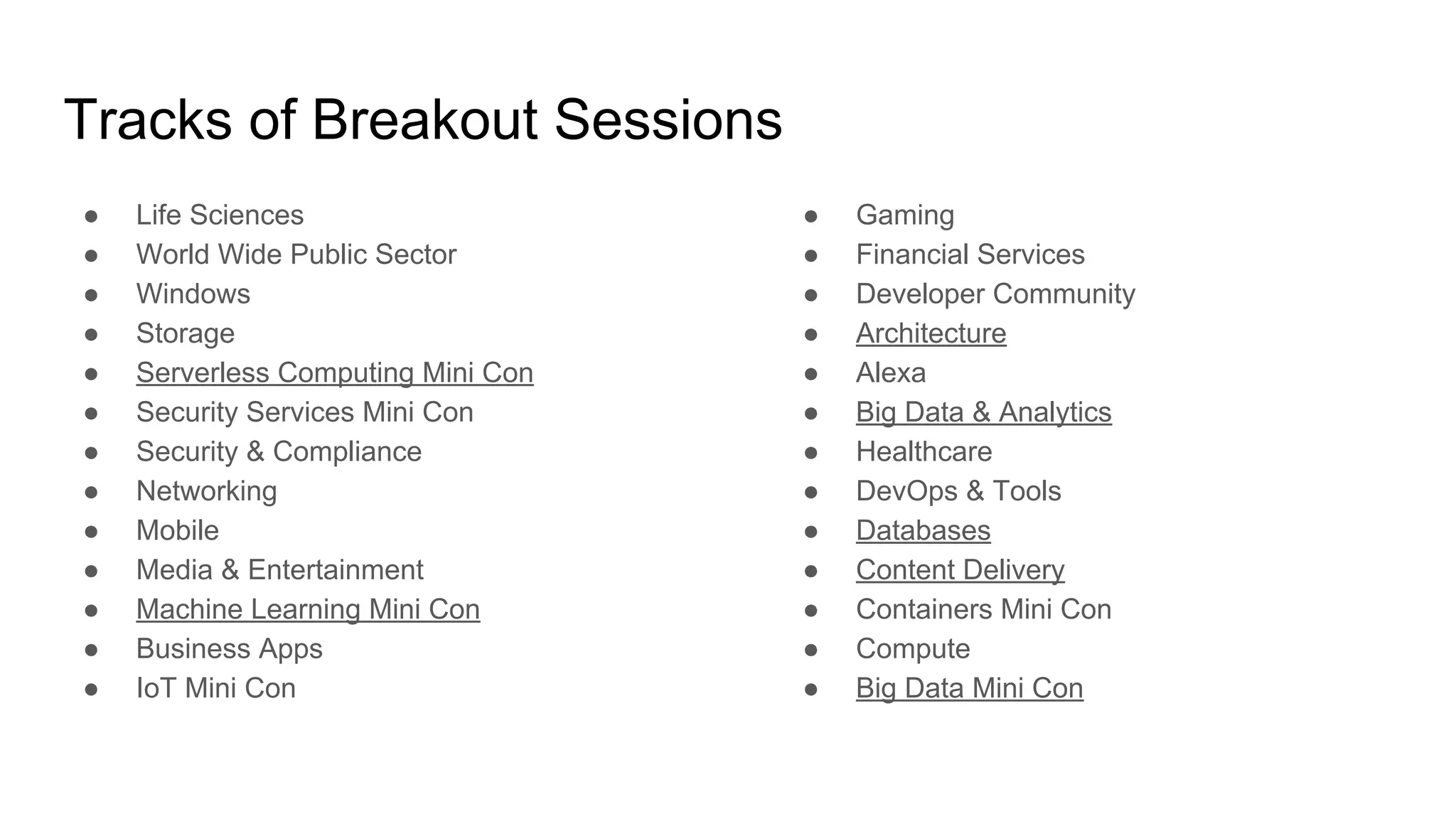 Tracks of Breakout Sessions
● Life Sciences
● World Wide Public Sector
● Windows
● Storage
● Serverless Computing Mini Con
● Security Services Mini Con
● Security & Compliance
● Networking
● Mobile
● Media & Entertainment
● Machine Learning Mini Con
● Business Apps
● IoT Mini Con
● Gaming
● Financial Services
● Developer Community
● Architecture
● Alexa
● Big Data & Analytics
● Healthcare
● DevOps & Tools
● Databases
● Content Delivery
● Containers Mini Con
● Compute
● Big Data Mini Con
 