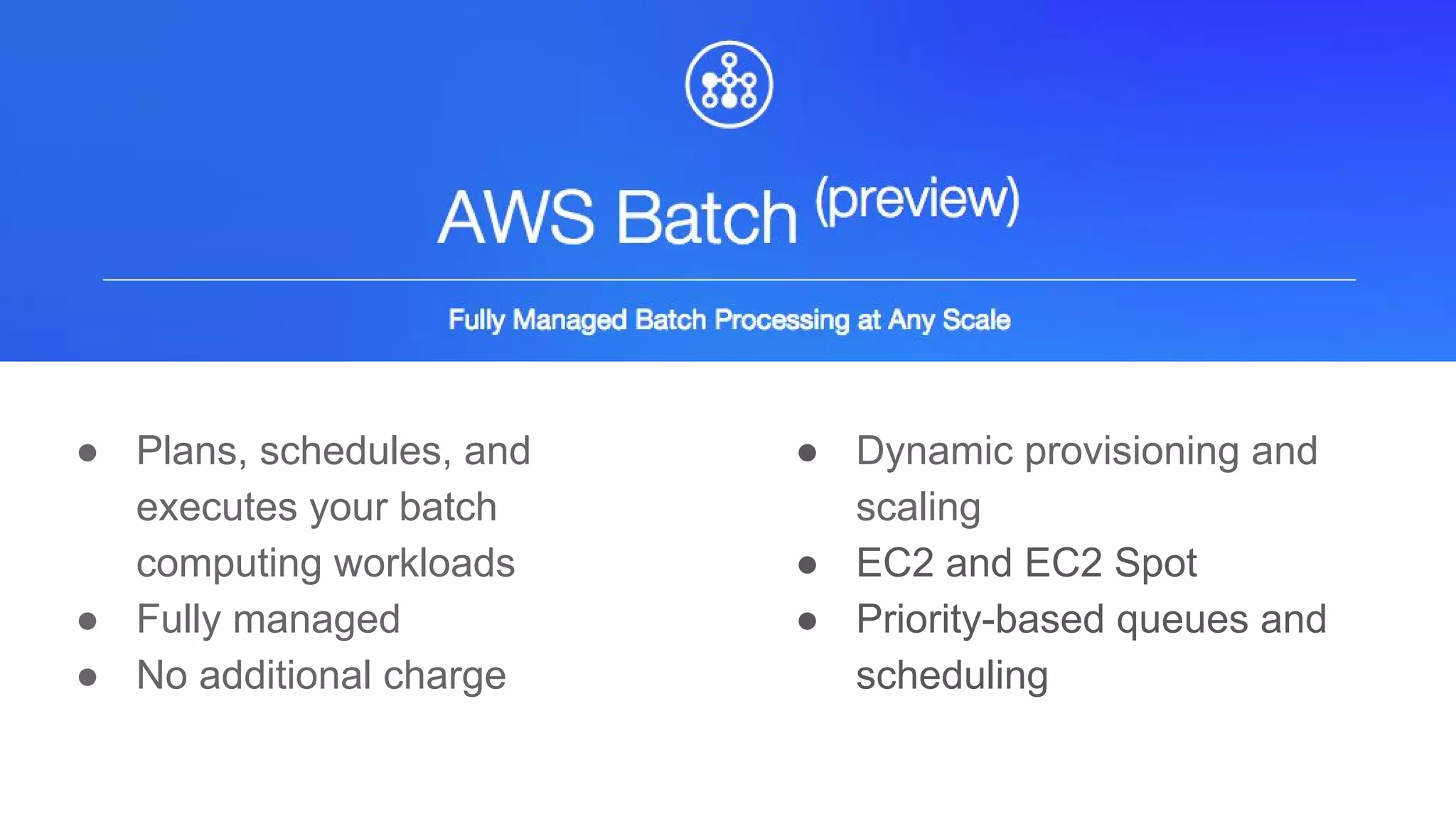 ● Plans, schedules, and
executes your batch
computing workloads
● Fully managed
● No additional charge
● Dynamic provisioning and
scaling
● EC2 and EC2 Spot
● Priority-based queues and
scheduling
 