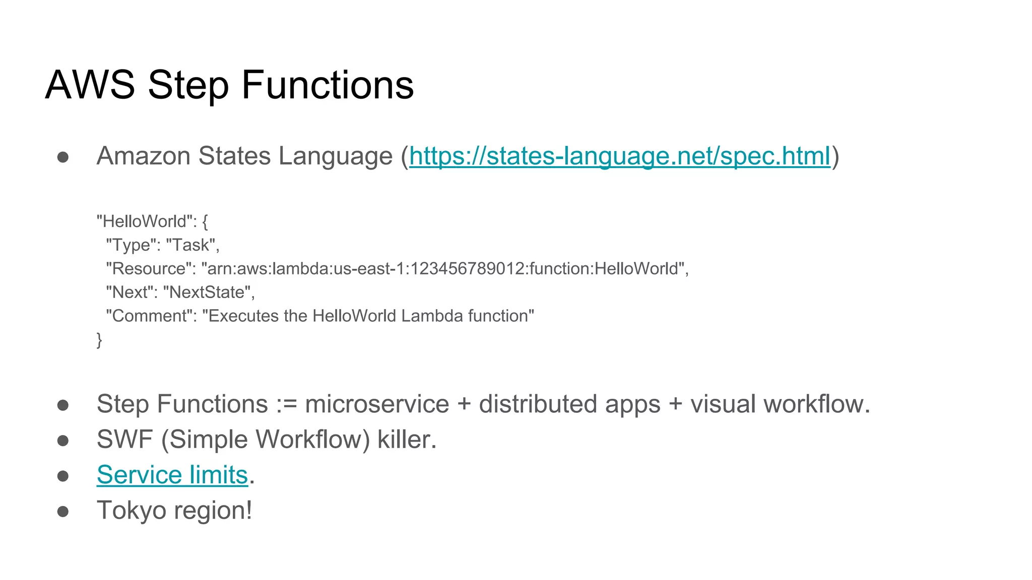 AWS Step Functions
● Amazon States Language (https://states-language.net/spec.html)
"HelloWorld": {
"Type": "Task",
"Resource": "arn:aws:lambda:us-east-1:123456789012:function:HelloWorld",
"Next": "NextState",
"Comment": "Executes the HelloWorld Lambda function"
}
● Step Functions := microservice + distributed apps + visual workflow.
● SWF (Simple Workflow) killer.
● Service limits.
● Tokyo region!
 