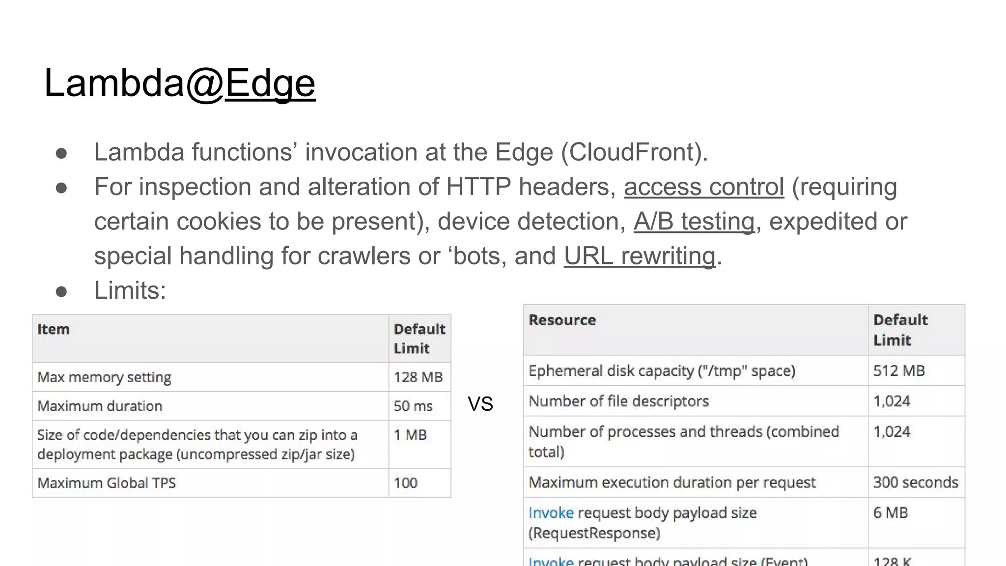 Lambda@Edge
● Lambda functions’ invocation at the Edge (CloudFront).
● For inspection and alteration of HTTP headers, access control (requiring
certain cookies to be present), device detection, A/B testing, expedited or
special handling for crawlers or ‘bots, and URL rewriting.
● Limits:
VS
 
