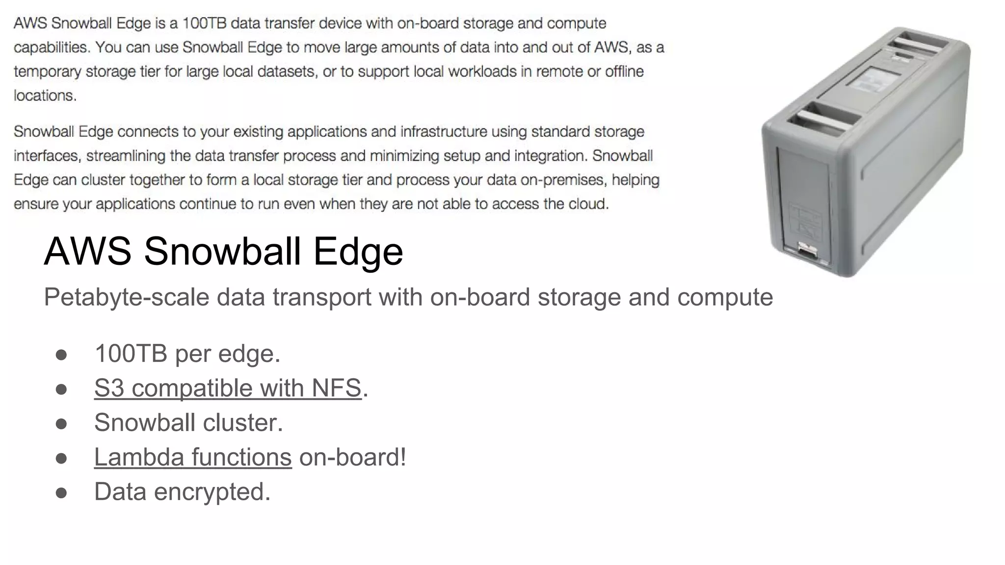 AWS Snowball Edge
Petabyte-scale data transport with on-board storage and compute
● 100TB per edge.
● S3 compatible with NFS.
● Snowball cluster.
● Lambda functions on-board!
● Data encrypted.
 