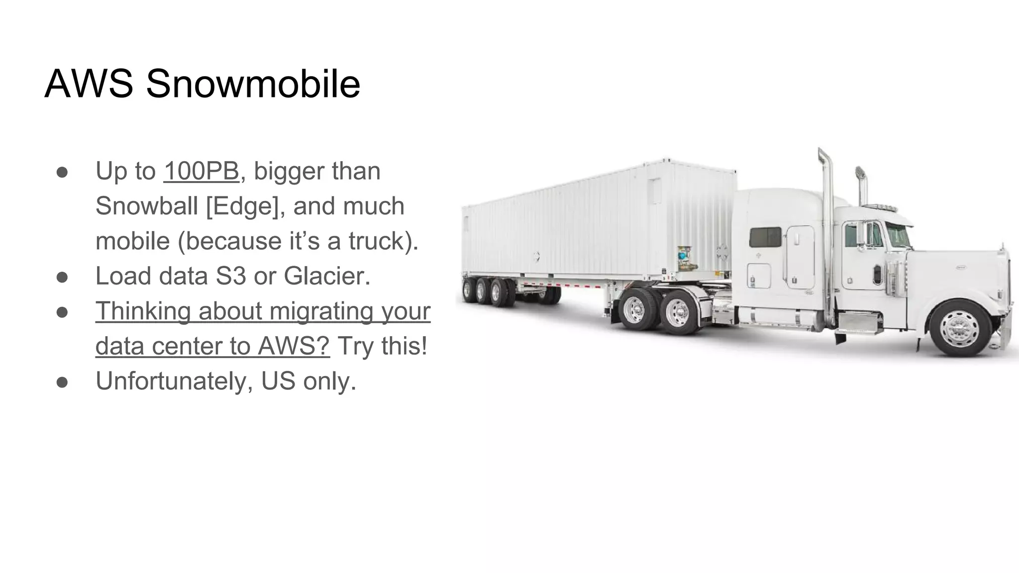 AWS Snowmobile
● Up to 100PB, bigger than
Snowball [Edge], and much
mobile (because it’s a truck).
● Load data S3 or Glacier.
● Thinking about migrating your
data center to AWS? Try this!
● Unfortunately, US only.
 