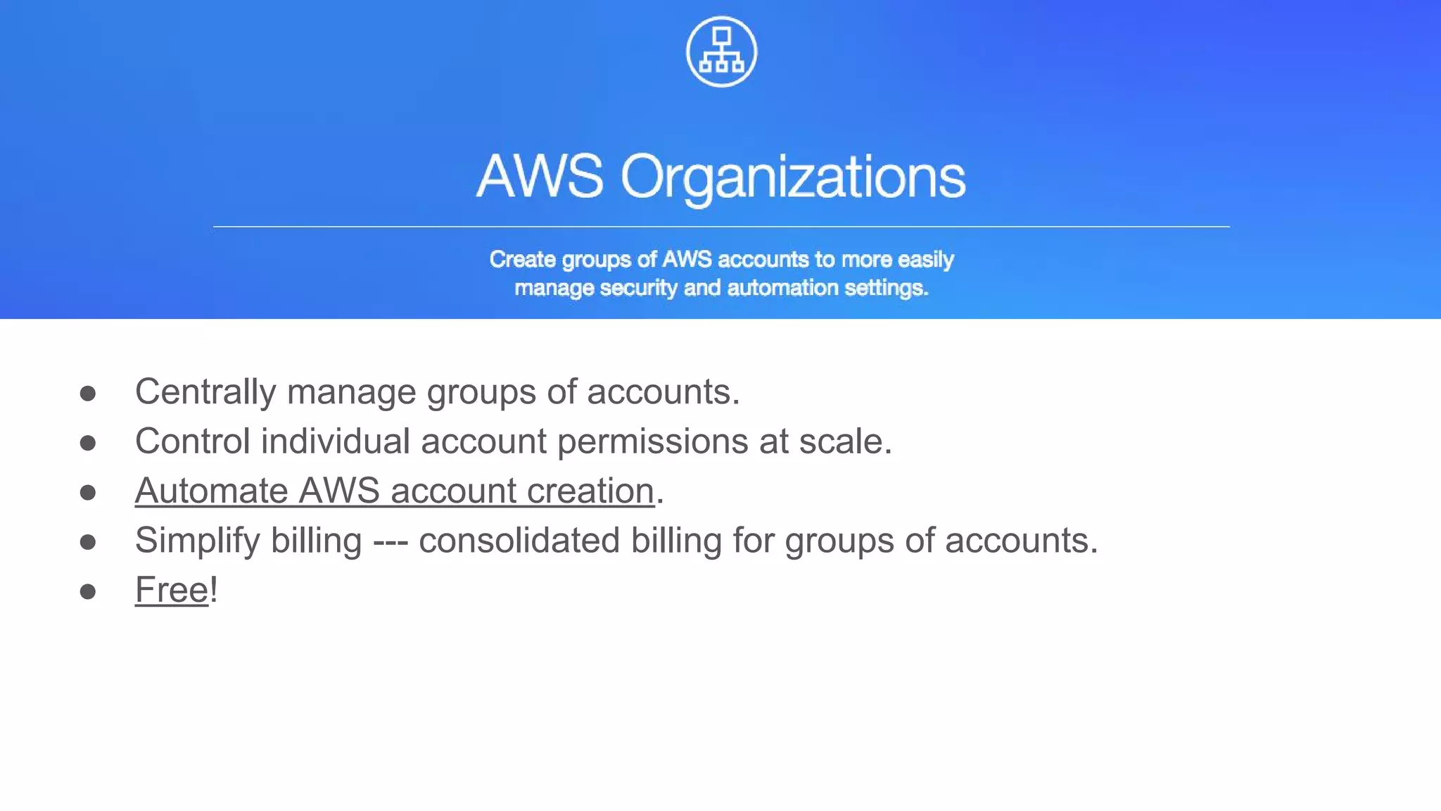 AWS Organizations
● Centrally manage groups of accounts.
● Control individual account permissions at scale.
● Automate AWS account creation.
● Simplify billing --- consolidated billing for groups of accounts.
● Free!
 