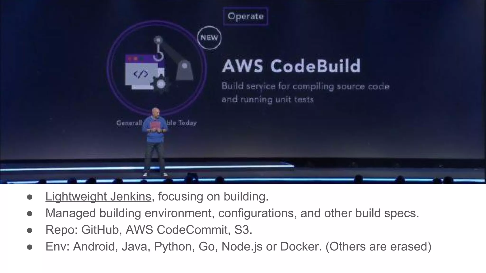 AWS CodeBuild
● Lightweight Jenkins, focusing on building.
● Managed building environment, configurations, and other build specs.
● Repo: GitHub, AWS CodeCommit, S3.
● Env: Android, Java, Python, Go, Node.js or Docker. (Others are erased)
 