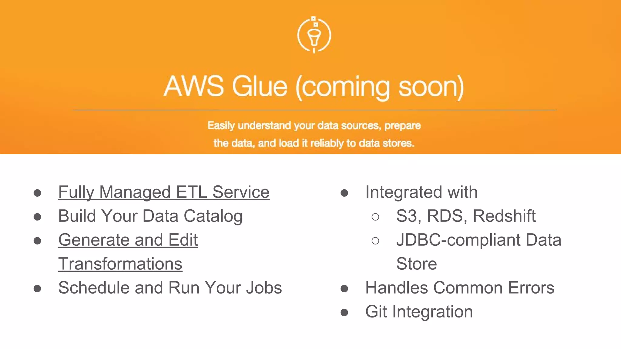 ● Fully Managed ETL Service
● Build Your Data Catalog
● Generate and Edit
Transformations
● Schedule and Run Your Jobs
● Integrated with
○ S3, RDS, Redshift
○ JDBC-compliant Data
Store
● Handles Common Errors
● Git Integration
 